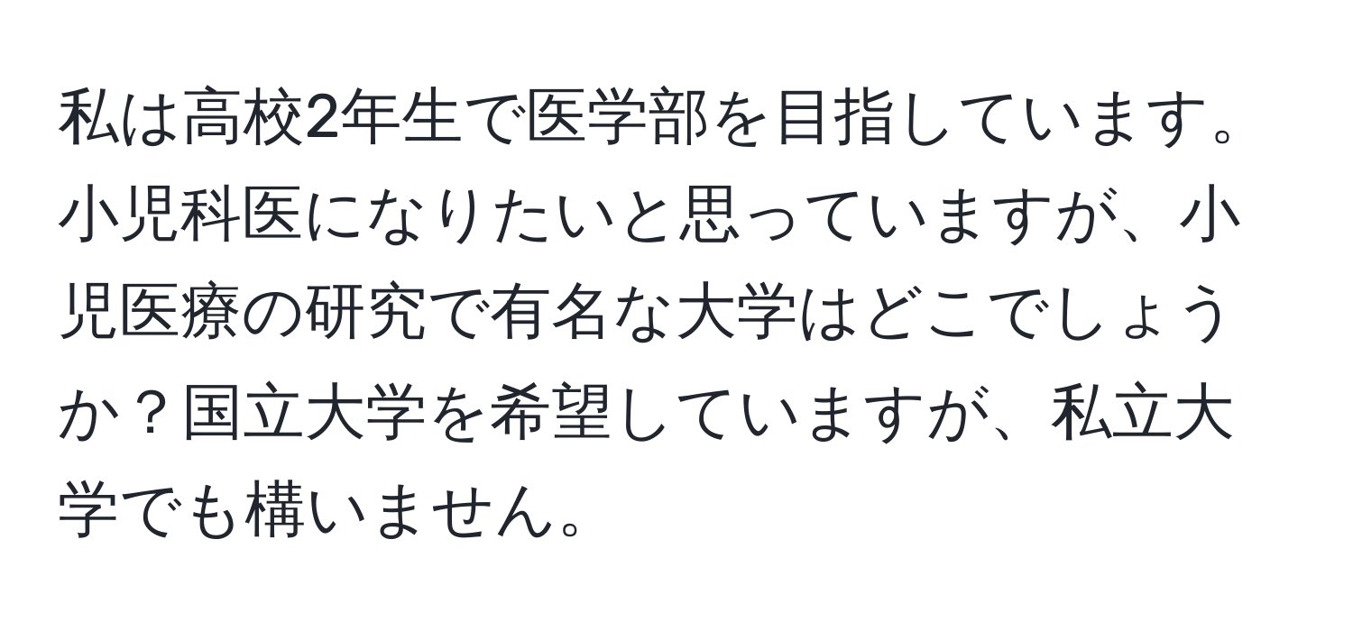 私は高校2年生で医学部を目指しています。小児科医になりたいと思っていますが、小児医療の研究で有名な大学はどこでしょうか？国立大学を希望していますが、私立大学でも構いません。