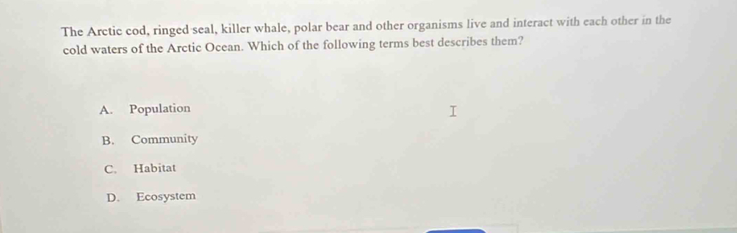 The Arctic cod, ringed seal, killer whale, polar bear and other organisms live and interact with each other in the
cold waters of the Arctic Ocean. Which of the following terms best describes them?
A. Population
B. Community
C. Habitat
D. Ecosystem