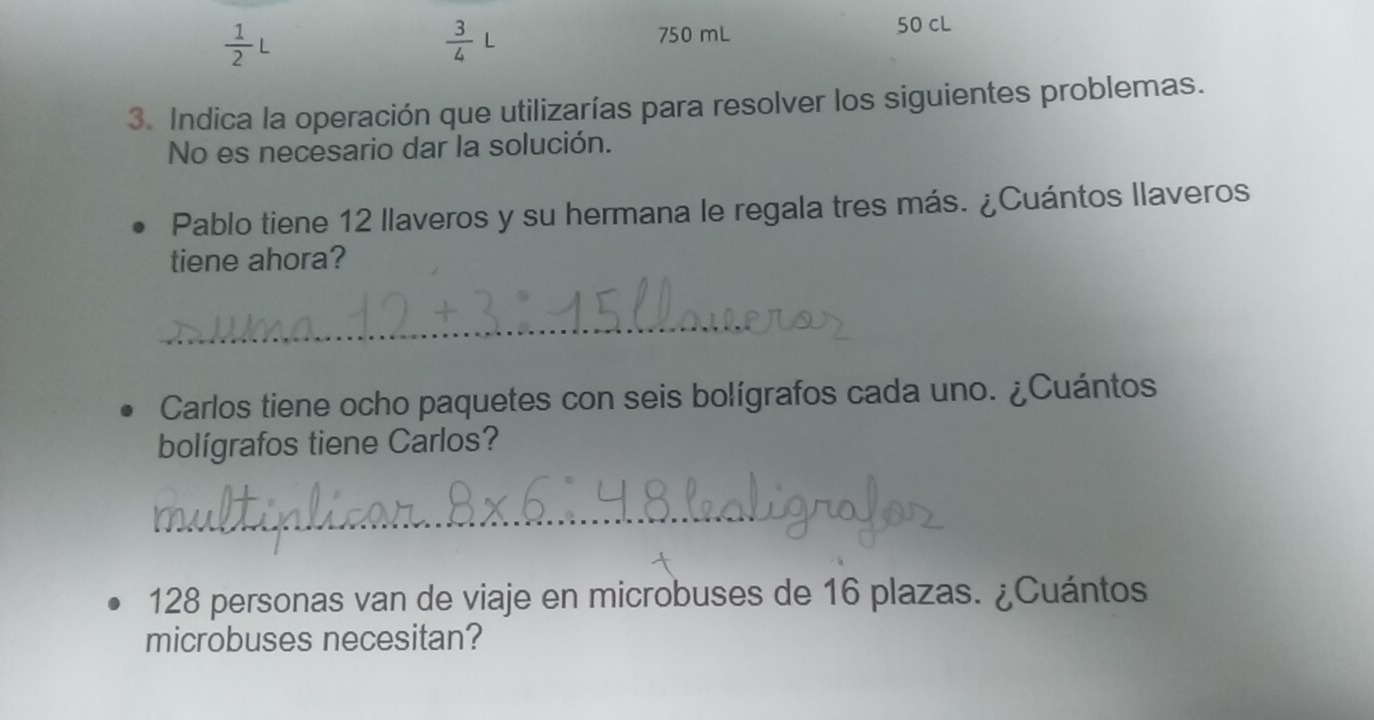  1/2 L
 3/4 
750 mL 50 cL 
3. Indica la operación que utilizarías para resolver los siguientes problemas. 
No es necesario dar la solución. 
Pablo tiene 12 llaveros y su hermana le regala tres más. ¿Cuántos llaveros 
tiene ahora? 
_ 
Carlos tiene ocho paquetes con seis bolígrafos cada uno. ¿Cuántos 
bolígrafos tiene Carlos? 
_
128 personas van de viaje en microbuses de 16 plazas. ¿Cuántos 
microbuses necesitan?