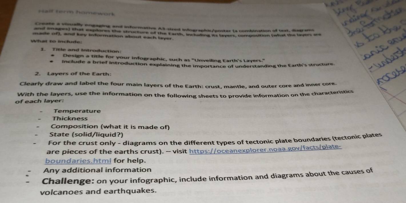 Half term homework 
Create a visually engaging and informative A3-sized infographic/poster (a combination of text, diagrams 
and images) that explores the structure of the Earth, including its layers, composition (what the layers are 
made of), and key information about each layer. 
What to include: 
1. Title and Introduction: 
Design a title for your infographic, such as "Unveiling Earth's Layers." 
Include a brief introduction explaining the importance of understanding the Earth's structure. 
2. Layers of the Earth: 
Clearly draw and label the four main layers of the Earth: crust, mantle, and outer core and inner core. 
With the layers, use the information on the following sheets to provide information on the characteristics 
of each layer: 
Temperature 
Thickness 
Composition (what it is made of) 
State (solid/liquid?) 
For the crust only - diagrams on the different types of tectonic plate boundaries (tectonic plates 
are pieces of the earths crust). -- visit https://oceanexplorer.noaa.gov/facts/plate- 
boundaries.html for help. 
Any additional information 
Challenge: on your infographic, include information and diagrams about the causes of 
volcanoes and earthquakes.