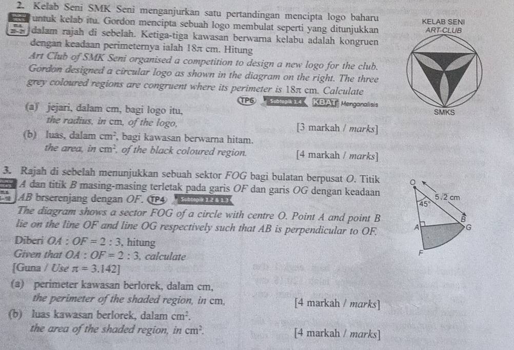 Kelab Seni SMK Seni menganjurkan satu pertandingan mencipta logo baharu KELAB SENI
untuk kelab itu. Gordon mencipta sebuah logo membulat seperti yang ditunjukkan ART CLUB
dalam rajah di sebelah. Ketiga-tiga kawasan berwarna kelabu adalah kongruen
dengan keadaan perimeternya ialah 18π cm. Hitung
Art Club of SMK Seni organised a competition to design a new logo for the club.
Gordon designed a circular logo as shown in the diagram on the right. The three
grey coloured regions are congruent where its perimeter is 18π cm. Calculate
TP5 Subtopik 1.4 KBAT Menganalisis
(a) jejari, dalam cm, bagi logo itu, SMKS
the radius, in cm, of the logo, [3 markah / marks]
(b) luas, dalam cm^2 , bagi kawasan berwarna hitam.
the area, in cm^2 , of the black coloured region. [4 markah / marks]
3. Rajah di sebelah menunjukkan sebuah sektor FOG bagi bulatan berpusat O. Titik 
A dan titik B masing-masing terletak pada garis OF dan garis OG dengan keadaan
JAB brserenjang dengan ÖF. ÖP4  
The diagram shows a sector FOG of a circle with centre O. Point A and point B
lie on the line OF and line OG respectively such that AB is perpendicular to OF. 
Diberi OA : OF=2:3 , hitung
Given that OA:OF=2:3 , calculate
[Guna / Use π =3.142]
(a) perimeter kawasan berlorek, dalam cm,
the perimeter of the shaded region, in cm, [4 markah / marks]
(b) luas kawasan berlorek, dalam cm^2.
the area of the shaded region, in cm^2. [4 markah / marks]