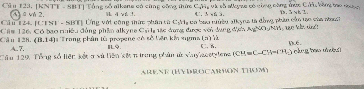 [KNTT - SBT] Tổng số alkene có cùng công thức C_4H_8 và số alkyne có cùng công thức C_4H_6 bằng bao nhiêu?
A. 4 và 2. B. 4 và 3. C. 3 và 3. D. 3 và 2.
Câu 124. [CTST - SBT] Ứng với công thức phân tử C_5H_8 có bao nhiêu alkyne là đồng phân cầu tạo của nhau?
Câu 126. Có bao nhiêu đồng phân alkyne C_5H_8 tác dụng được với dung dịch AgNO_3/NH_3 tạo kết tủa?
Câu 128. (B.14) 9: Trong phân tử propene có số liên kết sigma (σ) là
A. 7. B. 9. C. 8. D. 6.
Câu 129. Tổng số liên kết σ và liên kết π trong phân tử vinylacetylene (CHequiv C-CH=CH_2) bằng bao nhiêu?
ARENE (HYDROCARBON THOM)