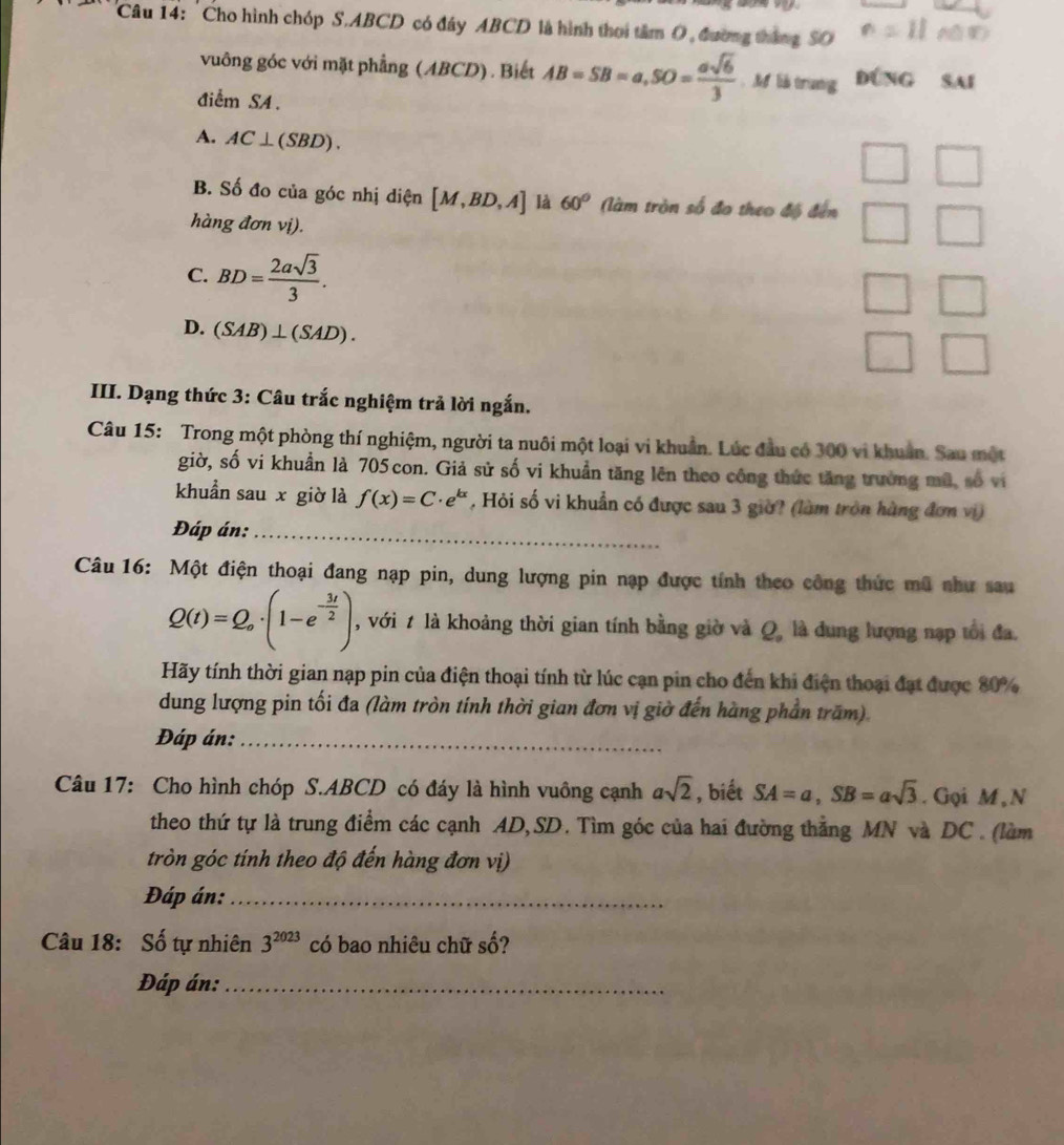 'Cho hình chóp S.ABCD có đây ABCD là hình thơi tâm O, đường tháng SO
vuông góc với mặt phẳng (ABCD). Biết AB=SB=a,SO= asqrt(6)/3 . M lià trung Đúng sai
điểm SA.
A. AC⊥ (SBD).
B. Số đo của góc nhị diện [M,BD,A] là 60° (àm tròn số đo theo độ đến
hàng đơn vị).
C. BD= 2asqrt(3)/3 .
□
D. (SAB)⊥ (SAD).
III. Dạng thức 3: Câu trắc nghiệm trả lời ngắn.
Câu 15: Trong một phòng thí nghiệm, người ta nuôi một loại vi khuẩn. Lúc đầu có 300 vi khuẩn. Sau một
giờ, số vi khuẩn là 705 con. Giả sử số vi khuẩn tăng lên theo công thức tăng trường mũ, số vi
khuẩn sau x giờ là f(x)=C· e^(kx) , Hỏi số vi khuẩn có được sau 3 giờ? (làm tròn hàng đơn vi)
Đáp án:_
Câu 16: Một điện thoại đang nạp pin, dung lượng pin nạp được tính theo công thức mũ như sau
Q(t)=Q_o· (1-e^(-frac 3t)2) , với t là khoảng thời gian tính bằng giờ và Q, là dung lượng nạp tổi đa.
Hãy tính thời gian nạp pin của điện thoại tính từ lúc cạn pin cho đến khi điện thoại đạt được 80%
dung lượng pin tối đa (làm tròn tính thời gian đơn vị giờ đến hàng phần trăm)
Đáp án:_
Câu 17: Cho hình chóp S.ABCD có đáy là hình vuông cạnh asqrt(2) , biết SA=a,SB=asqrt(3). Goi M , N
theo thứ tự là trung điểm các cạnh AD,SD. Tìm góc của hai đường thẳng MN và DC . (làm
tròn góc tính theo độ đến hàng đơn vị)
Đáp án:_
Câu 18: Số tự nhiên 3^(2023) có bao nhiêu chữ số?
Đáp án:_