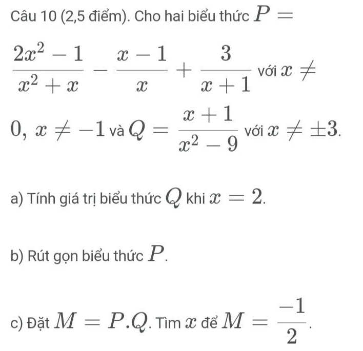 (2,5 điểm). Cho hai biểu thức P=
 (2x^2-1)/x^2+x - (x-1)/x + 3/x+1  với x!=
0,x!= -1vaQ= (x+1)/x^2-9  với x!= ± 3. 
a) Tính giá trị biểu thức ) khi x=2. 
b) Rút gọn biểu thức P. 
c) Đặt M=P.Q. . Tìm X để M= (-1)/2 .