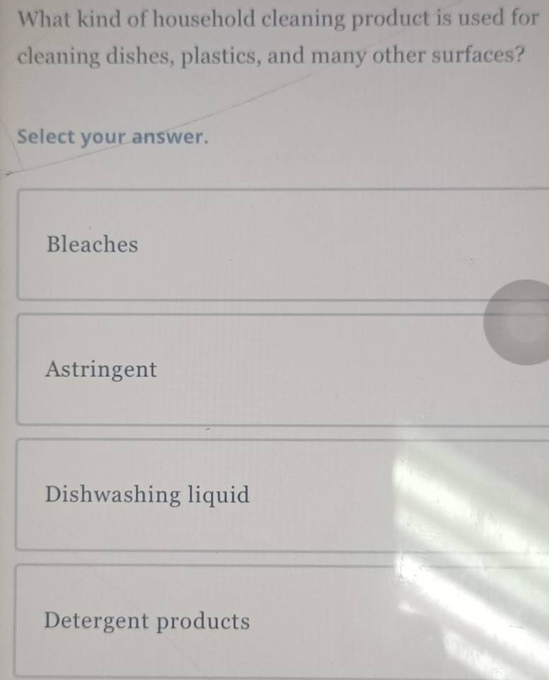 What kind of household cleaning product is used for
cleaning dishes, plastics, and many other surfaces?
Select your answer.
Bleaches
Astringent
Dishwashing liquid
Detergent products