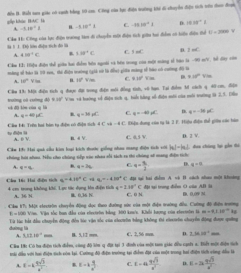 đến B. Biết tam giác có cạnh bằng 10 cm. Công của lực điện trường khi di chuyển điện tích trên theo đoạn
gấp khúc BAC lá
A. -5.10^(-3)J. B. -5.10^(-4)J. C. -10.10^(-4)J. D. 10.10^(-4)J.
Câu 11: Công của lực điện trường làm di chuyển một điện tích giữa hai điểm có hiệu điện thể U=2000 V
là 1 J. Độ lớn điện tích đó là
A. 4.10^(-2)C. B. 5.10^(-4)C. C. 5 mC. D. 2 mC.
Câu 12: Hiệu điện thể giữa hai điểm bên ngoài và bên trong của một máng tế báo là -90 mV, bề đây của
màng tế bảo là 10 nm, thi điện trường (giả sứ là đều) giữa màng tế báo có cường đồ là
C. 9.10°
A. 10^(10)V/m. B. 10° V/m V/m D. 9.10^0V/m
Câu 13: Một điện tích q được đặt trong điện môi đồng tính, vô hạn. Tại điểm M cách q 40 cm, điện
trường có cuờng độ 9.10^3 V/m và hướng về điện tích q, biết hàng số điện môi của môi trường là 2,5. Dầu
và độ lớn cùa q là
A. q=40mu C. B. q=36mu C. C. q=-40mu C. D. q=-36mu C
Câu 14: Trên hai bản tụ điện có điện tích 4 C và −4 C. Điện dung của tụ là 2 F. Hiệu điện thể giữu các bản
tụ điện là
A. 0 V. B. 4 V. C. 0,5 V. D. 2 V.
Cầu 15: Hai quả cầu kim loại kích thước giống nhau mang điện tích với |q_1|=|q_2| , dưa chúng lại gần thì
chúng hút nhau. Nếu cho chúng tiếp xúc nhau rồi tách ra thì chúng sẽ mang điện tích:
A. q=q_1.
B. q=2q_1.
C. q=frac q_12.
D. q=0.
Câu 16: Hai điện tích q_1=4.10^4C và q_2=-4.10^4C đặt tại hai điểm A và B cách nhau một khoảng
4 cm trong không khí. Lực tác dụng lên điện tích q=2.10^(-9)C đặt tại trung điểm O của AB là
A. 36 N. B. 0,36 N. C. 0 N. D. 0,09 N.
Câu 17: Một electrôn chuyển động dọc theo đường sức của một điện trường đều. Cường độ điện trường
E=100V/m. Vận tốc ban đầu của electrôn bằng 300 km/s. Khối lượng của electrôn là m=9,1.10^(-21) kg
Từ lúc bắt đầu chuyển động đến lúc vận tốc của electrôn bằng không thì electrôn chuyển động được quảng
đường là
A. 5,12.10^(-3)mm. B. 5,12 mm. C, 2,56 mm. D. 2,56.10^(-5)
Câu 18: Có ba điện tích điểm, cùng độ lớn q đặt tại 3 đinh của một tam giác đều cạnh a. Biết một điện tích
trải dầu với hai điện tích còn lại. Cường độ điện trường tại điểm đặt của một trong hai điện tích cùng đấu là
A. E=k qsqrt(3)/a^2 . B. E=k q/a^2 . E=4k qsqrt(3)/a^2 . D. E=2k qsqrt(3)/a^2 .
C.