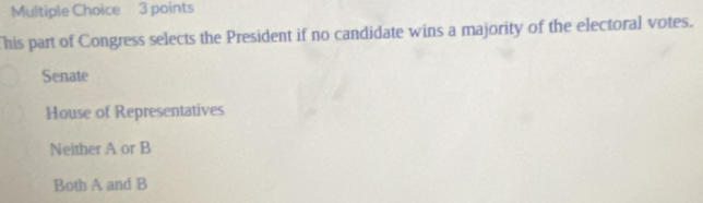 This part of Congress selects the President if no candidate wins a majority of the electoral votes.
Senate
House of Representatives
Neither A or B
Both A and B