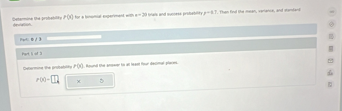 Determine the probability P(8) for a binomial experiment with n=20 trials and success probability p=0.7. Then find the mean, variance, and standard ∞ 
deviation. 
Part: 0 / 3 
Part 1 of 3 
Determine the probability P(8). Round the answer to at least four decimal places.

P(8)= ×