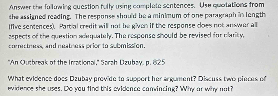 Answer the following question fully using complete sentences. Use quotations from 
the assigned reading. The response should be a minimum of one paragraph in length 
(five sentences). Partial credit will not be given if the response does not answer all 
aspects of the question adequately. The response should be revised for clarity, 
correctness, and neatness prior to submission. 
"An Outbreak of the Irrational," Sarah Dzubay, p. 825
What evidence does Dzubay provide to support her argument? Discuss two pieces of 
evidence she uses. Do you find this evidence convincing? Why or why not?