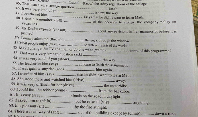 expected _(know) the safety regulations of the college. 
45. That was a very strange question 
46. It was very kind of you_ 
(ask) 
_ 
_ 
47. I overheard him (show) the way. 
(say) that he didn't want to learn Math. 
48. I don't remember (tell)_ 
vacations. of the decision to change the company policy on 
49. Ms Drake expects (consult) _about any revisions in her manuscript before it is 
printed. 
50. Tommy admitted (throw) _the rock through the window. 
51.Most people enjoy (travel) _to different parts of the world. 
52. May I change the TV channel, or do you want (watch) _more of this programme? 
53. That was a very strange question (ask)_ 
54. It was very kind of you (show)_ the way. 
55.The teacher let him (stay)_ at home to finish the assignment. 
56. It was quite a surprise (see) _him again. 
57. I overheard him (say) _that he didn't want to learn Math. 
58. She stood there and watched him (drive)_ away. 
59. It was very difficult for her (drive)_ the motorbike. 
60. I could feel the robber (come) _from the backdoor. 
61. It is easy (see)_ animals on the road in daylight. 
62. I asked him (explain) _but he refused (say) _any thing. 
63. It is pleasant (sit) _by the fire at night. 
64. There was no way of (get) _out of the building except by (climb) _down a rope.