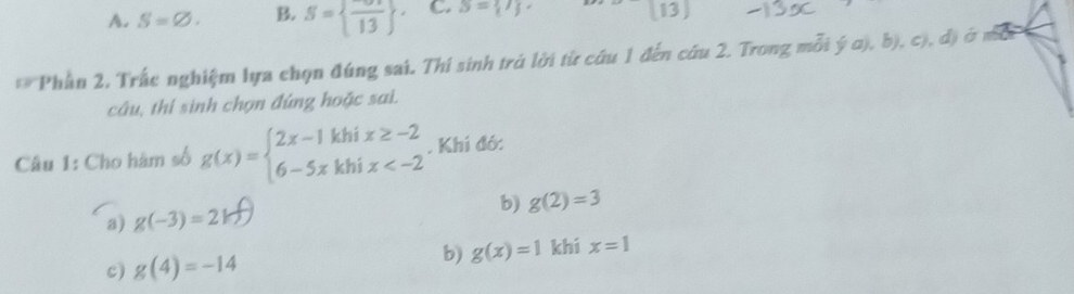 A. S=varnothing. B. S= frac 13 ^. C. S= 7 (13)
** Phần 2, Trắc nghiệm lựa chọn đúng sai. Thí sinh trú lời từ cứu 1 đến cu 2. Trong mỗi ý a), b), c), đ) ở một
câu, thí sinh chọn đúng hoặc sai.
Câu 1: Cho hàm số g(x)=beginarrayl 2x-1khix≥ -2 6-5xkhix . Khí đó:
b) g(2)=3
a) g(-3)=2k
c) g(4)=-14
b) g(x)=1 khí x=1