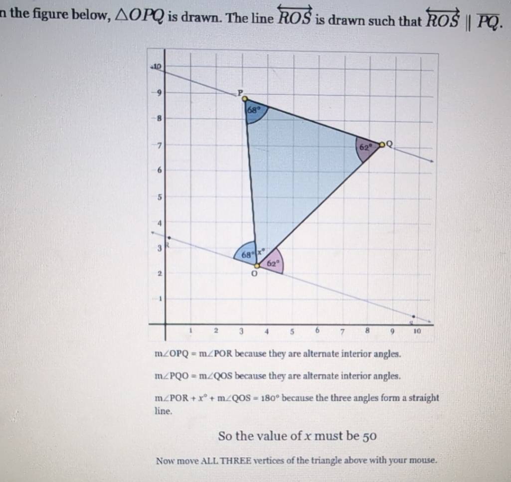 the figure below, △ OPQ is drawn. The line overleftrightarrow ROS is drawn such that overleftrightarrow ROS||overline PQ.
+10
-9
P
68°
-8
-7
62° Q
6
5
4
3 R
68°|x°
62°
2
o
-1
1 2 3 4 5 6 7 8 9 10
m∠ OPQ=m∠ POR because they are alternate interior angles.
m∠ PQO=m∠ QOS because they are alternate interior angles.
m∠ POR+x°+m∠ QOS=180° because the three angles form a straight 
line. 
So the value of x must be 50
Now move ALL THREE vertices of the triangle above with your mouse.