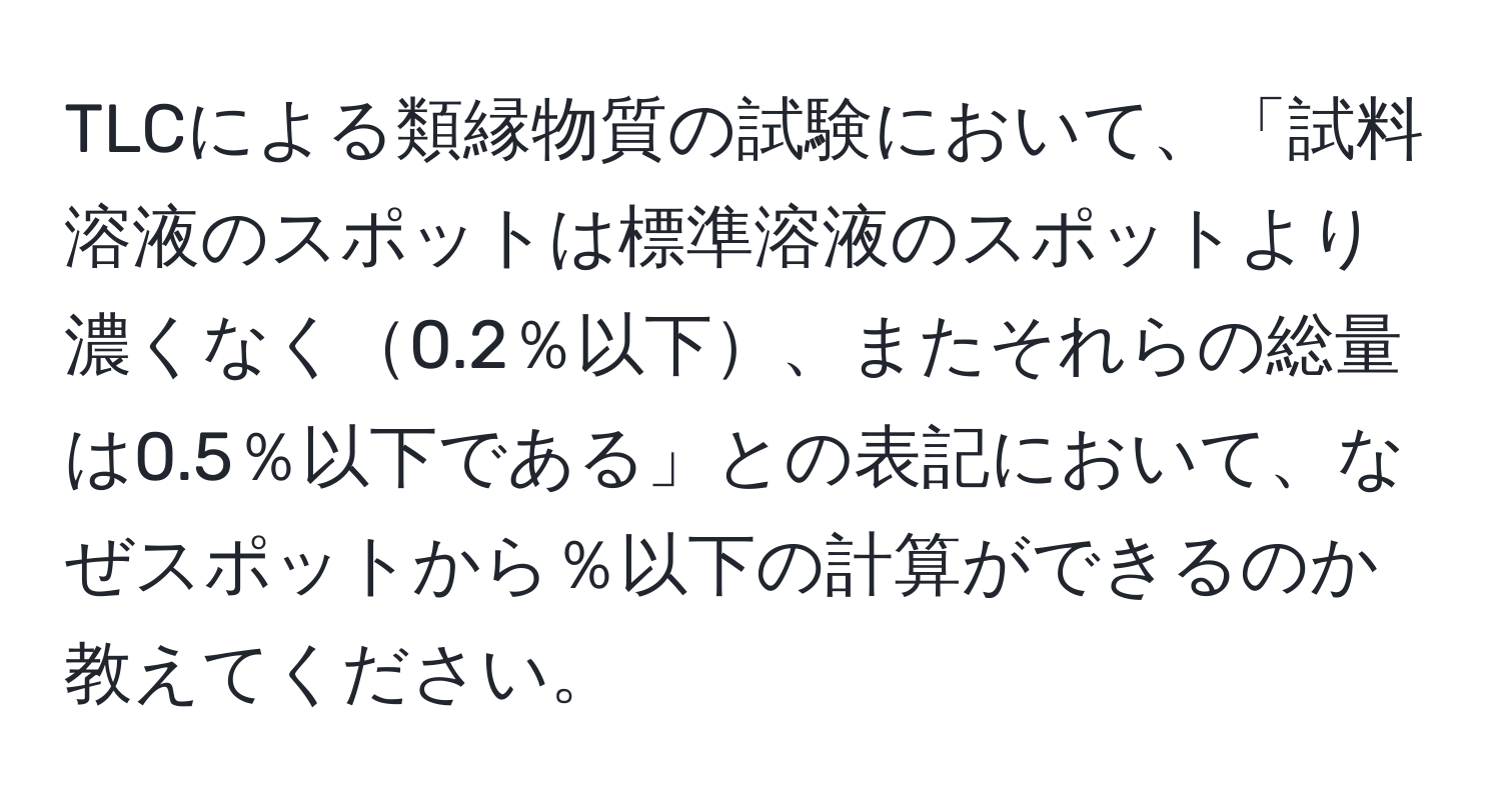 TLCによる類縁物質の試験において、「試料溶液のスポットは標準溶液のスポットより濃くなく0.2％以下、またそれらの総量は0.5％以下である」との表記において、なぜスポットから％以下の計算ができるのか教えてください。