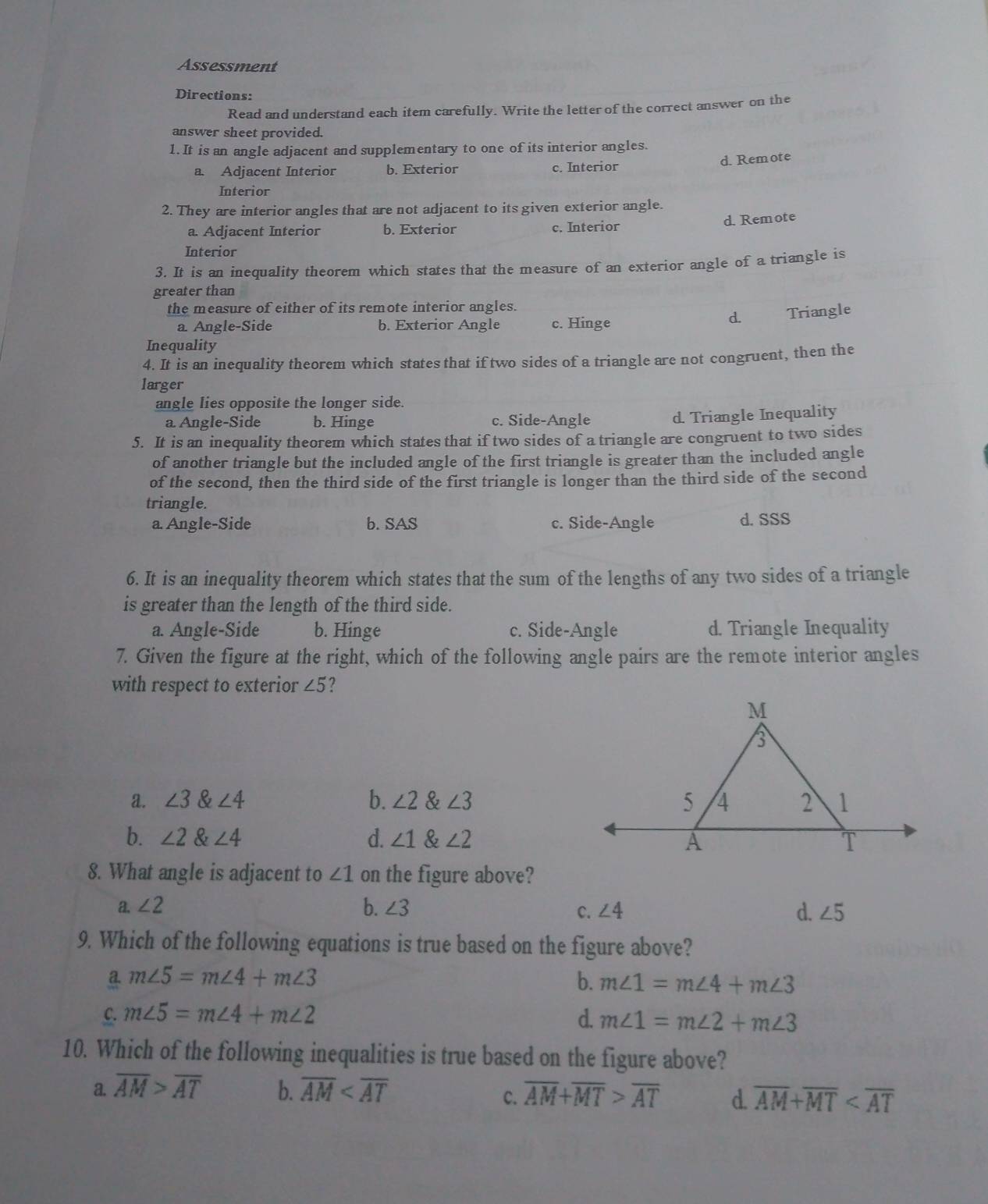 Assessment
Directions:
Read and understand each item carefully. Write the letter of the correct answer on the
answer sheet provided.
1. It is an angle adjacent and supplementary to one of its interior angles.
d. Remote
a. Adjacent Interior b. Exterior c. Interior
Interior
2. They are interior angles that are not adjacent to its given exterior angle.
a. Adjacent Interior b. Exterior c. Interior d. Remote
Interior
3. It is an inequality theorem which states that the measure of an exterior angle of a triangle is
greater than
the measure of either of its remote interior angles.
a. Angle-Side b. Exterior Angle c. Hinge
d. Triangle
Inequality
4. It is an inequality theorem which states that if two sides of a triangle are not congruent, then the
larger
angle lies opposite the longer side.
a Angle-Side b. Hinge c. Side-Angle d. Triangle Inequality
5. It is an inequality theorem which states that if two sides of a triangle are congruent to two sides
of another triangle but the included angle of the first triangle is greater than the included angle
of the second, then the third side of the first triangle is longer than the third side of the second
triangle.
a. Angle-Side b. SAS c. Side-Angle d. SSS
6. It is an inequality theorem which states that the sum of the lengths of any two sides of a triangle
is greater than the length of the third side.
a. Angle-Side b. Hinge c. Side-Angle d. Triangle Inequality
7. Given the figure at the right, which of the following angle pairs are the remote interior angles
with respect to exterior ∠ 5 2
a. ∠ 3∠ 4 b. ∠ 2 & ∠ 3
b. ∠ 2∠ 4 d. ∠ 1 & ∠ 2
8. What angle is adjacent to ∠ 1 on the figure above?
b.
a. ∠ 2 ∠ 3 ∠ 4 d. ∠ 5
C.
9. Which of the following equations is true based on the figure above?
a. m∠ 5=m∠ 4+m∠ 3 b. m∠ 1=m∠ 4+m∠ 3
C. m∠ 5=m∠ 4+m∠ 2 d. m∠ 1=m∠ 2+m∠ 3
10. Which of the following inequalities is true based on the figure above?
a. overline AM>overline AT b. overline AM overline AM+overline MT>overline AT d. overline AM+overline MT
C.