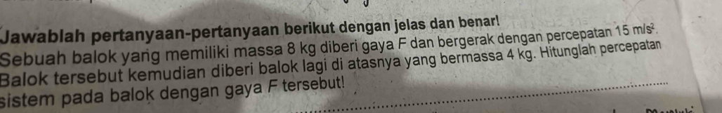 Jawablah pertanyaan-pertanyaan berikut dengan jelas dan benar! 
Sebuah balok yang memiliki massa 8 kg diberi gaya F dan bergerak dengan percepatan 15m/s^2. 
Balok tersebut kemudian diberi balok lagi di atasnya yang bermassa 4 kg. Hitunglah percepatan 
sistem pada balok dengan gaya F tersebut!