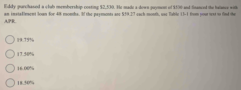 Eddy purchased a club membership costing $2,530. He made a down payment of $530 and financed the balance with
an installment loan for 48 months. If the payments are $59.27 each month, use Table 13-1 from your text to find the
APR.
19.75%
17.50%
16.00%
18.50%