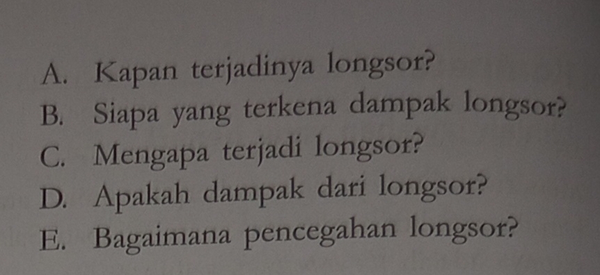 A. Kapan terjadinya longsor?
B. Siapa yang terkena dampak longsor?
C. Mengapa terjadi longsor?
D. Apakah dampak dari longsor?
E. Bagaimana pencegahan longsor?