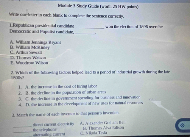 Module 3 Study Guide (worth 25 HW points)
Write onc-letter in each blank to complete the sentence correctly.
1.Republican presidential candidate _won the election of 1896 over the
Democratic and Populist candidate, _.
A. William Jennings Bryant
B. William McKinley
C. Arthur Sewall
D. Thomas Watson
E. Woodrow Wilson
2. Which of the following factors helped lead to a period of industrial growth during the late
1800s?
1. A. the increase in the cost of hiring labor
2. B. the decline in the population of urban areas
3. C. the decline in government spending for business and innovation
4. D. the increase in the development of new uses for natural resources
3. Match the name of each inventor to that person's invention.
_
direct current electricity A. Alexander Graham Bell
_
the telephone B. Thomas Alva Edison
alternating current C. Nikola Tesla