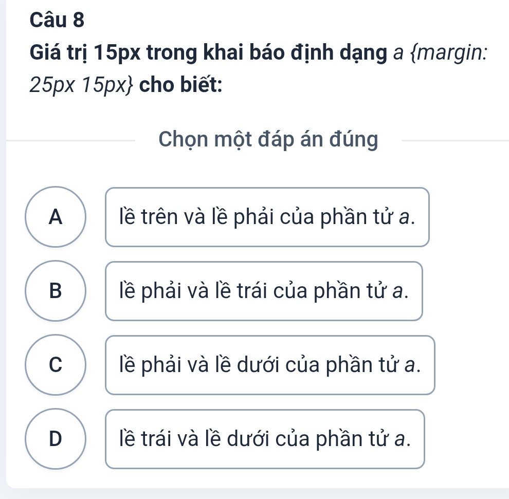 Giá trị 15px trong khai báo định dạng a margin:
25px15px cho biết:
Chọn một đáp án đúng
A lề trên và lề phải của phần tử a.
B lề phải và lề trái của phần tử a.
C lề phải và lề dưới của phần tử a.
D lề trái và lề dưới của phần tử a.