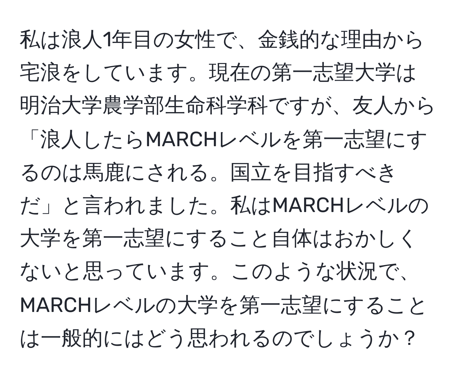 私は浪人1年目の女性で、金銭的な理由から宅浪をしています。現在の第一志望大学は明治大学農学部生命科学科ですが、友人から「浪人したらMARCHレベルを第一志望にするのは馬鹿にされる。国立を目指すべきだ」と言われました。私はMARCHレベルの大学を第一志望にすること自体はおかしくないと思っています。このような状況で、MARCHレベルの大学を第一志望にすることは一般的にはどう思われるのでしょうか？