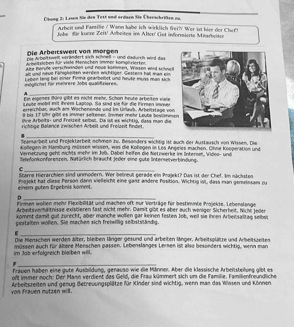 Übung 2: Lesen Sie den Text und ordnen Sie Überschriften zu.
Arbeit und Familie / Wann habe ich wirklich frei?/ Wer ist hier der Chef?
Jobs für kurze Zeit/ Arbeiten im Alter/ Gut informierte Mitarbeiter
Die Arbeıtswelt von morgen
Die Arbeitswelt verändert sich schnell - und dadurch wird das
Arbeitsleben für viele Menschen immer komplizierter.
Alte Berufe verschwinden und neue kommen, Wissen wird schnell
alt und neue Fähigkeiten werden wichtiger. Gestern hat man ein
Leben lang bei einer Firma gearbeitet und heute muss man sich
möglichst für mehrere Jobs qualifizieren.
_A
Ein eigenes Büro gibt es nicht mehr. Schon heute arbeiten viele
Leute mobil mit ihrem Laptop. So sind sie für die Firmen immer
erreichbar, auch am Wochenende und im Urlaub. Arbeitstage von
9 bis 17 Uhr gibt es immer seltener. Immer mehr Leute bestimme
ihre Arbeits- und Freizeit selbst. Da ist es wichtig, dass man die
richtige Balance zwischen Arbeit und Freizeit findet.
_B
Teamarbeit und Projektarbeit nehmen zu. Besonders wichtig ist auch der Austausch von Wissen. Die
Kollegen in Hamburg müssen wissen, was die Kollegen in Los Angeles machen. Ohne Kooperation und
Vernetzung geht nichts mehr im Job. Dabei helfen die Netzwerke im Internet, Video- und
Telefonkonferenzen. Natürlich braucht jeder eine gute Internetverbindung.
_C
Starre Hierarchien sind unmodern. Wer betreut gerade ein Projekt? Das ist der Chef. Im nächsten
Projekt hat diese Person dann vielleicht eine ganz andere Position. Wichtig ist, dass man gemeinsam zu
einem guten Ergebnis kommt.
_D
Firmen wollen mehr Flexibilität und machen oft nur Verträge für bestimmte Projekte. Lebenslange
Arbeitsverhäitnisse existieren fast nicht mehr. Damit gibt es aber auch weniger Sicherheit. Nicht jeder
kommt damit gut zurecht, aber manche wollen gar keinen festen Job, weil sie ihren Arbeitsalltag selbst
gestalten wollen. Sie machen sich freiwillig selbstständig.
_E
Die Menschen werden älter, bleiben länger gesund und arbeiten länger. Arbeitsplätze und Arbeitszelten
müssen auch für ältere Menschen passen. Lebenslanges Lernen ist also besonders wichtig, wenn man
im Job erfolgreich bleiben will.
_F
Frauen haben eine gute Ausbildung, genauso wie die Männer. Aber die klassische Arbeitsteilung gibt es
oft immer noch: Der Mann verdient das Geld, die Frau kümmert sich um die Familie. Familienfreundliche
Arbeitszeiten und genug Betreuungsplätze für Kinder sind wichtig, wenn man das Wissen und Können
von Frauen nutzen will.