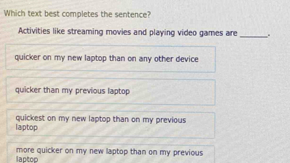 Which text best completes the sentence?
Activities like streaming movies and playing video games are_ .
quicker on my new laptop than on any other device
quicker than my previous laptop
quickest on my new laptop than on my previous
laptop
more quicker on my new laptop than on my previous
laptop