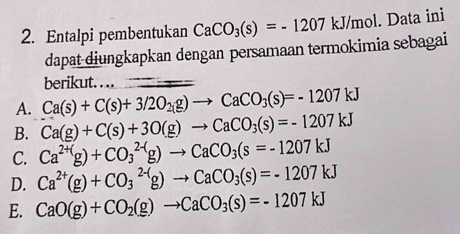 Entalpi pembentukan CaCO_3(s)=-1207kJ/mol. Data ini
dapat diungkapkan dengan persamaan termokimia sebagai
berikut. . .. overline □ 
A. Ca(s)+C(s)+3/2O_2(g)to CaCO_3(s)=-1207kJ
B. Ca(g)+C(s)+3O(g)to CaCO_3(s)=-1207kJ
C. Ca^(2+()g)+CO_3^((2-()g)to CaCO_3)(s=-1207kJ
D. Ca^(2+)(g)+CO_3^((2-)g)to CaCO_3)(s)=-1207kJ
E. CaO(g)+CO_2(g)to CaCO_3(s)=-1207kJ