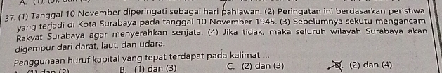 (1), (3),
37. (1) Tanggal 10 November diperingati sebagai hari pahlawan. (2) Peringatan ini berdasarkan peristiwa
yang terjadi di Kota Surabaya pada tanggal 10 November 1945. (3) Sebelumnya sekutu mengancam
Rakyat Surabaya agar menyerahkan senjata. (4) Jika tidak, maka seluruh wilayah Surabaya akan
digempur dari darat, laut, dan udara.
Penggunaan huruf kapital yang tepat terdapat pada kalimat ...
B. (1) dan (3) C. (2) dan (3) B. (2) dan (4)