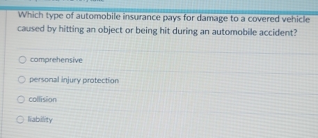 Which type of automobile insurance pays for damage to a covered vehicle
caused by hitting an object or being hit during an automobile accident?
comprehensive
personal injury protection
collision
liability