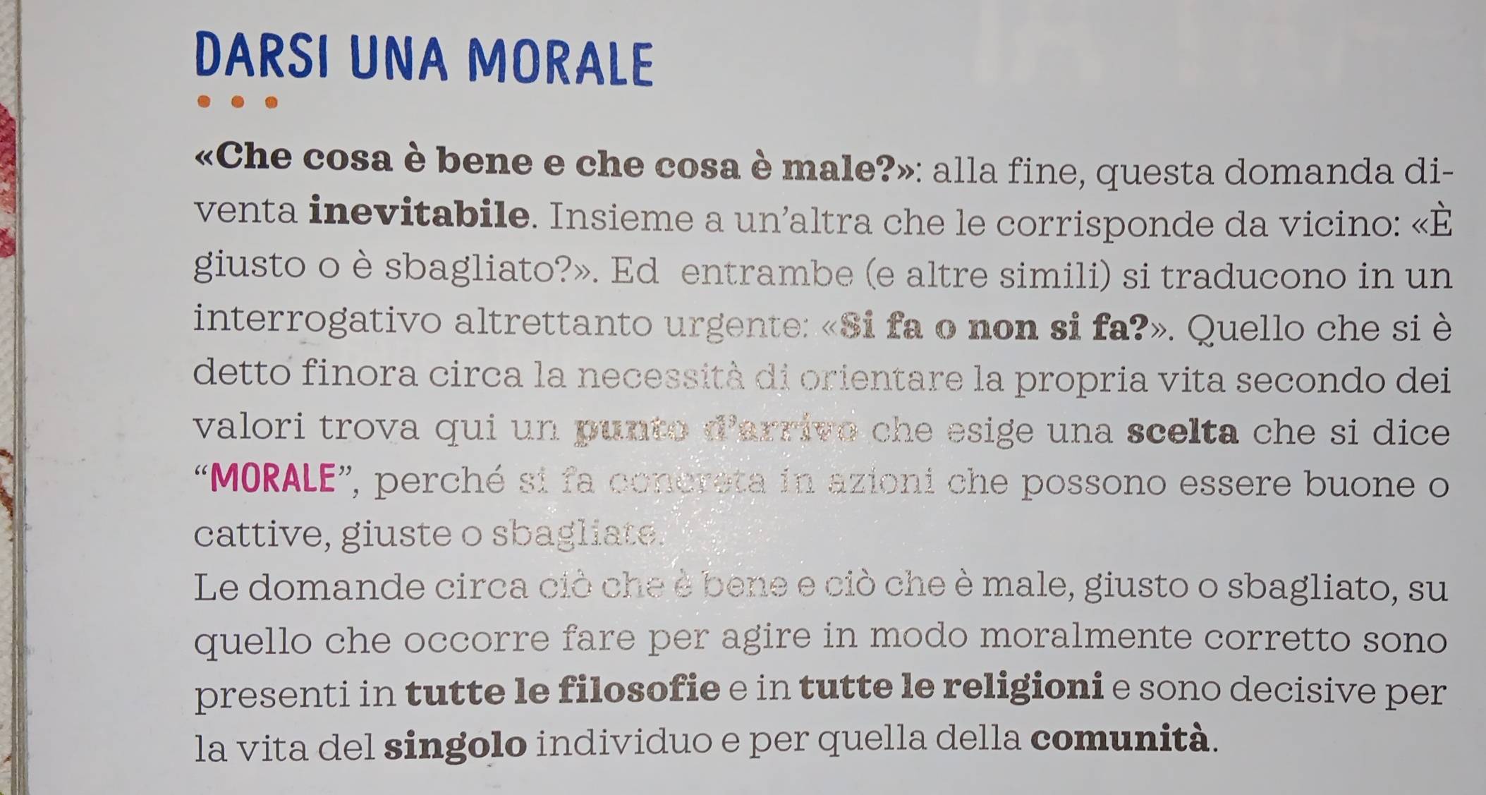 DARSI UNA MORALE 
«Che cosa è bene e che cosa è male?»: alla fine, questa domanda di- 
venta inevitabile. Insieme a un’altra che le corrisponde da vicino: «È 
giusto o è sbagliato?». Ed entrambe (e altre simili) si traducono in un 
interrogativo altrettanto urgente: «Si fa o non si fa?». Quello che si è 
detto finora circa la necessità di orientare la propria vita secondo dei 
valori trova qui un punto d'arrivo che esige una scelta che si dice 
“MORALE”, perché si fa conereta in azioni che possono essere buone o 
cattive, giuste o sbagliate. 
Le domande circa ciò che è bene e ciò che è male, giusto o sbagliato, su 
quello che occorre fare per agire in modo moralmente corretto sono 
presenti in tutte le filosofie e in tutte le religioni e sono decisive per 
la vita del singolo individuo e per quella della comunità.