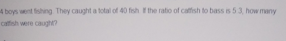 4 boys went fishing. They caught a total of 40 fish. If the ratio of catfish to bass is 5:3 , how many 
catfish were caught?