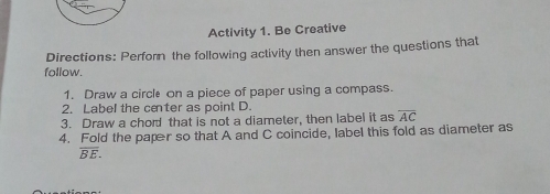 Activity 1. Be Creative
Directions: Perforn the following activity then answer the questions that
follow.
1. Draw a circle on a piece of paper using a compass.
2. Label the center as point D.
3. Draw a chord that is not a diameter, then label it as overline AC
4. Fold the paper so that A and C coincide, label this fold as diameter as
overline BE.