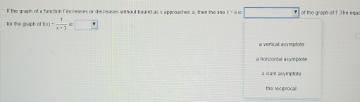 If the graph of a function f increases or decreases without bound as x approaches a, then the ane x=a_□  □ of the graph of f The egu
for the graph of f(x)= 1/x+3 ≤ □
a vertical asymptote
a horizontall asymptote
a slant asymptote
the reciprocal