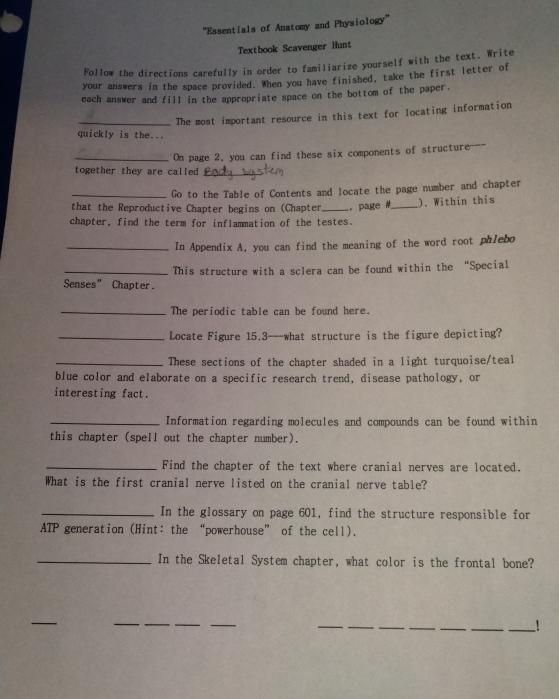 '''Essentials of Anatomy and Physiology''' 
Textbook Scavenger Hunt 
Follow the directions carefully in order to familiarize yourself with the text. Write 
your answers in the space provided. When you have finished, take the first letter of 
each answer and fill in the appropriate space on the bottom of the paper, 
_The most important resource in this text for locating information 
quickly is the... 
together they are called On page 2, you can find these six components of structure--- 
_Go to the Table of Contents and locate the page number and chapter 
that the Reproductive Chapter begins on (Chapter 
chapter, find the term for inflammation of the testes. . page #_ ). Within this 
_In Appendix A, you can find the meaning of the word root phlebo 
_This structure with a sclera can be found within the “Special 
Senses" Chapter. 
_The periodic table can be found here. 
_Locate Figure 15,3 ---what structure is the figure depicting? 
_These sections of the chapter shaded in a light turquoise/teal 
blue color and elaborate on a specific research trend, disease pathology, or 
interesting fact. 
_Information regarding molecules and compounds can be found within 
this chapter (spell out the chapter number). 
_Find the chapter of the text where cranial nerves are located. 
What is the first cranial nerve listed on the cranial nerve table? 
_In the glossary on page 601, find the structure responsible for 
ATP generation (Hint: the “powerhouse” of the cell). 
_In the Skeletal System chapter, what color is the frontal bone? 
_ 
__ 
_ 
_ 
__ 
_ 
_ 
_ 
_!