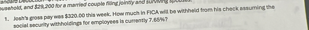 tandárd Déductiol 
busehold, and $29,200 for a married couple filing jointly and surviving spouse. 
1. Josh's gross pay was $320.00 this week. How much in FICA will be withheld from his check assuming the 
social security withholdings for employees is currently 7.65%?