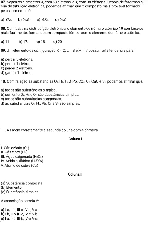 Sejam os elementos X, com 53 elétrons, e Y, com 38 elétrons. Depois de fazermos a
sua distribuição eletrônica, podemos afirmar que o composto mais provável formado
pelos elementos é:
a) YX. b) YX. c) ½X. d) ½X
08. Com base na distribuição eletrônica, o elemento de número atômico 19 combina-se
mais facilmente, formando um composto iônico, com o elemento de número atômico:
a) 11. b) 17. c) 18. d) 20.
09. Um elemento de configuração K=2,L=8 e M=7 possui forte tendência para:
a) perder 5 elétrons.
b) perder 1 elétron.
c) perder 2 elétrons.
d) ganhar 1 elétron.
10. Com relação às substâncias O_2, H2, H_2O,Pb,CO_2,O_3,CaO e Sã, podemos afirmar que:
a) todas são substâncias simples.
b) somente O_2,H_2 e O são substâncias simples.
c) todas são substâncias compostas.
d) as substâncias O_2 , H₂, Pb, O e Sª são simples.
11. Associe corretamente a segunda coluna com a primeira:
Coluna I
I. Gás ozônio (Oª)
II. Gás cloro (Cl₂)
III. Água oxigenada H 2O2)
IV. Ácido sulfúrico (H₂SO₄)
V. Átomo de cobre (Cu)
Coluna II
(a) Substância composta
(b) Elemento
(c) Substância simples
A associação correta é:
a) I-c, II-b, III-c, IV-a, V-a.
b) I-b, II-b, III-c, IV-c, V-b.
c) I-a, II-b, III-b, IV-c, V-c.