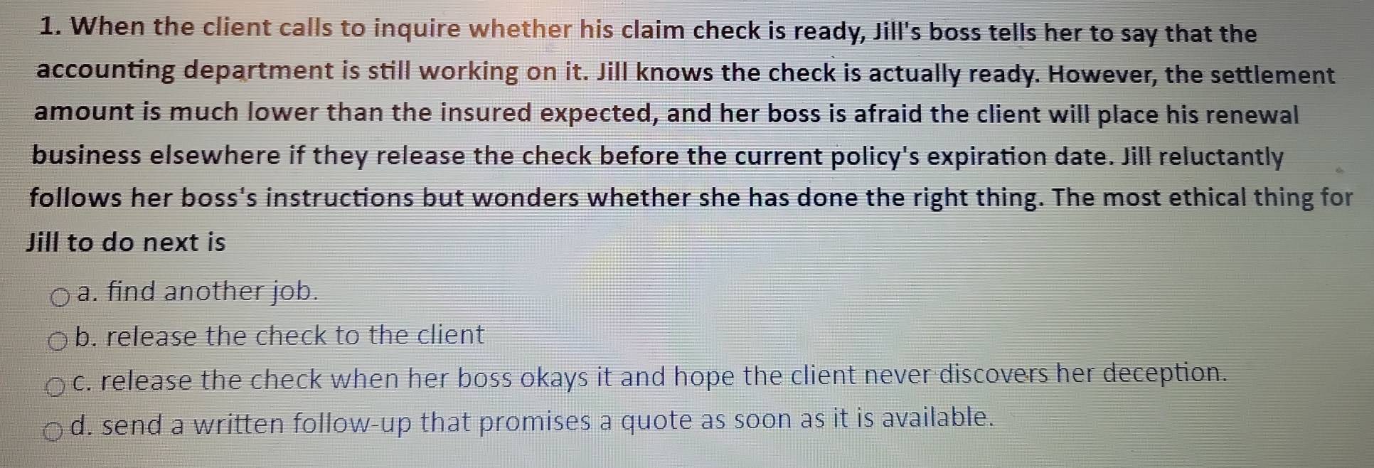 When the client calls to inquire whether his claim check is ready, Jill's boss tells her to say that the
accounting department is still working on it. Jill knows the check is actually ready. However, the settlement
amount is much lower than the insured expected, and her boss is afraid the client will place his renewal
business elsewhere if they release the check before the current policy's expiration date. Jill reluctantly
follows her boss's instructions but wonders whether she has done the right thing. The most ethical thing for
Jill to do next is
a. find another job.
b. release the check to the client
c. release the check when her boss okays it and hope the client never discovers her deception.
d. send a written follow-up that promises a quote as soon as it is available.