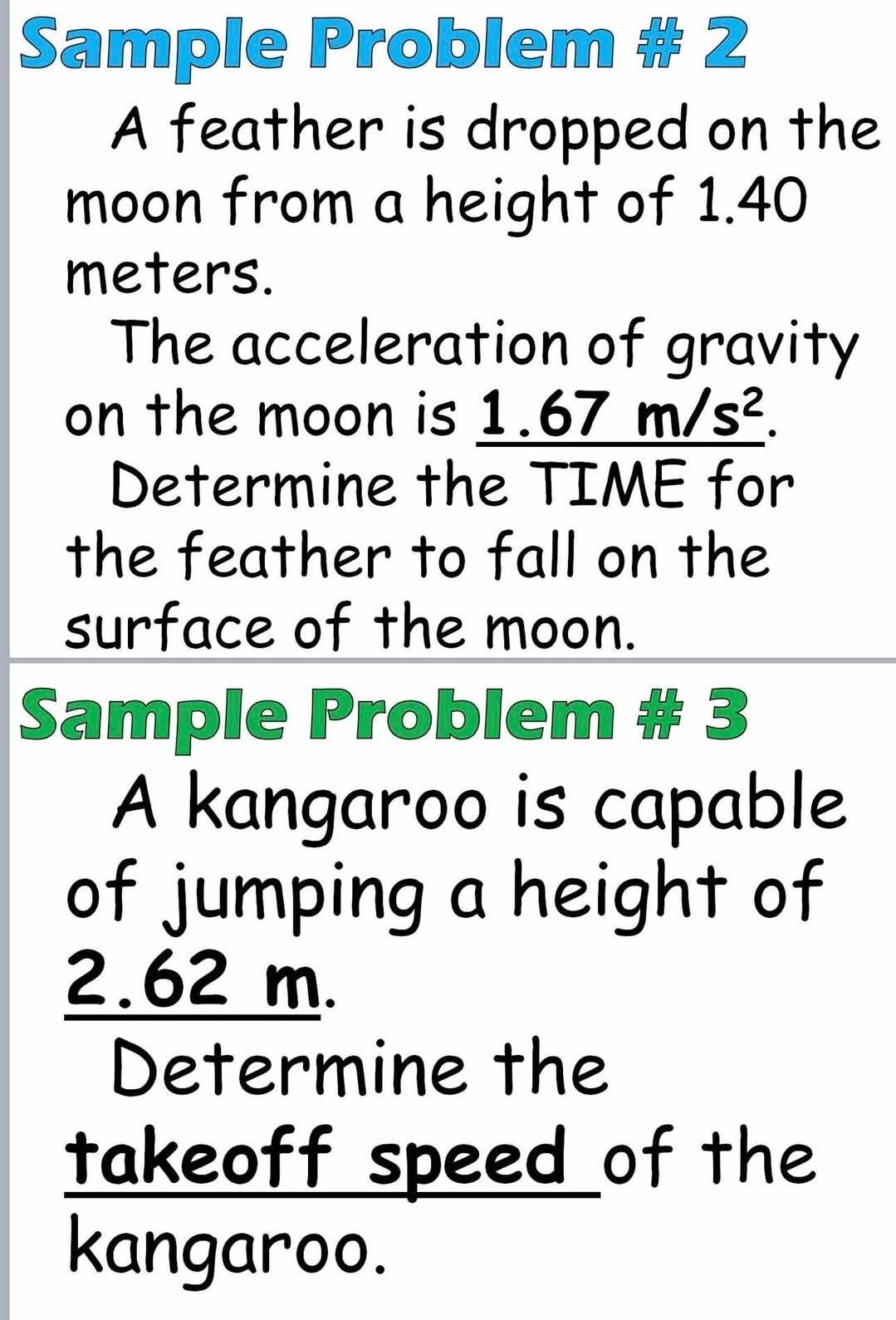 Sample Problem # 2 
A feather is dropped on the 
moon from a height of 1.40
meters. 
The acceleration of gravity 
on the moon is 1. _ 67m/s^2.
Determine the TIME for 
the feather to fall on the 
surface of the moon. 
Sample Problem # 3 
A kangaroo is capable 
of jumping a height of
2.62 m. 
Determine the 
takeoff speed of the 
kangaroo.