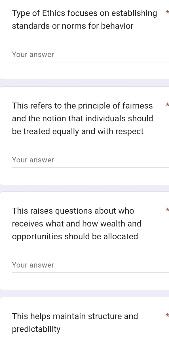 Type of Ethics focuses on establishing * 
standards or norms for behavior 
Your answer 
This refers to the principle of fairness * 
and the notion that individuals should 
be treated equally and with respect 
Your answer 
This raises questions about who 
receives what and how wealth and 
opportunities should be allocated 
Your answer 
This helps maintain structure and 
predictability