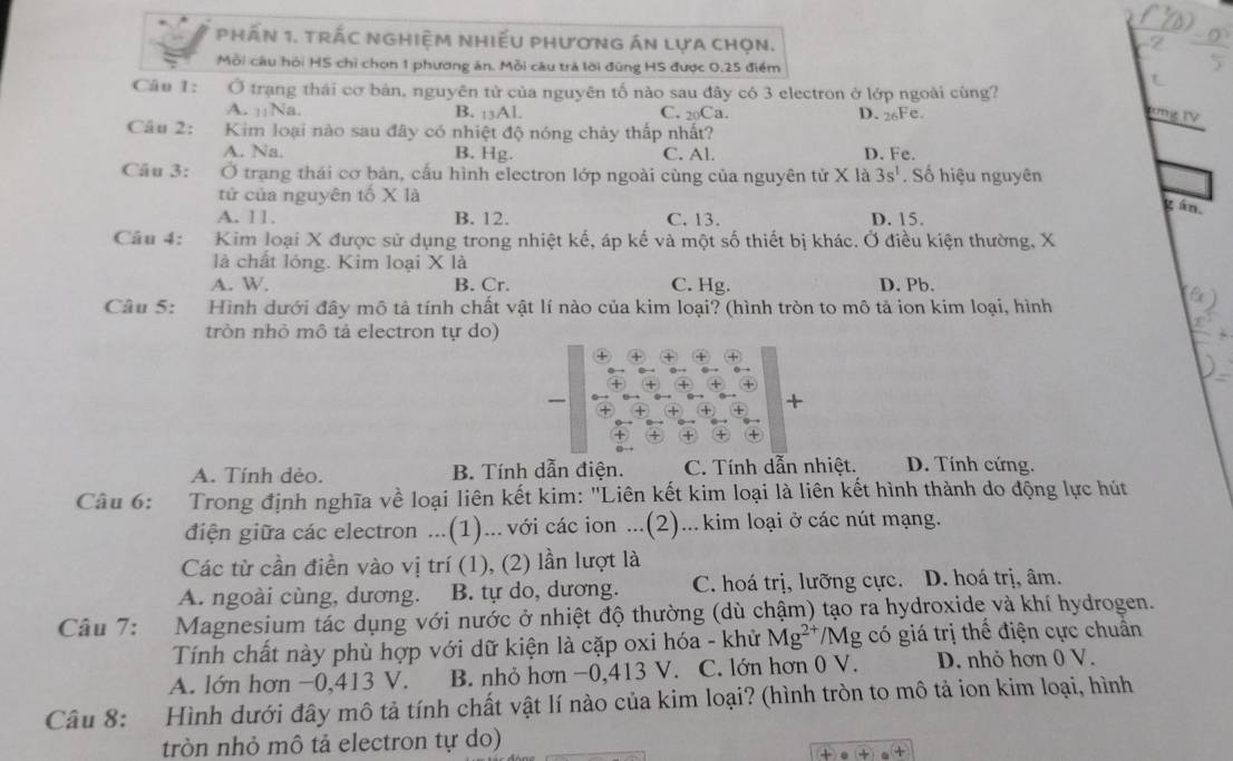 phầN 1. tRÁC NGHiỆM NhiẾU PhươnG án lựa chọn.
Mỗi câu hỏi HS chỉ chọn 1 phương án. Mỗi câu trả lời đùng HS được 0.25 điểm
Câu 1: Ở trạng thái cơ bản, nguyên tử của nguyên tố nào sau đây có 3 electron ở lớp ngoài cùng?
A. |¡Na. B. :3Al. C. 20Ca. D. 26Fe.
Câu 2: Kim loại nào sau đây có nhiệt độ nóng chảy thấp nhất?
A. Na. B. Hg. C. Al. D. Fe.
Câu 3: Ở trạng thái cơ bản, cấu hình electron lớp ngoài cùng của nguyên tử X là 3s^1. Số hiệu nguyên
tử của nguyên tố X là
gán.
A. 11. B. 12. C. 13. D. 15.
Câu 4: Kim loại X được sử dụng trong nhiệt kế, áp kế và một số thiết bị khác. Ở điều kiện thường, X
là chất lông. Kim loại X là
A. W. B. Cr. C. Hg. D. Pb.
Câu 5: Hình dưới đây mô tả tính chất vật lí nào của kim loại? (hình tròn to mô tả ion kim loại, hình
tròn nhỏ mô tả electron tự do)
+
A. Tính dèo. B. Tính dẫn điện. C. Tính dẫn nhiệt. D. Tính cứng.
Câu 6: Trong định nghĩa về loại liên kết kim: "Liên kết kim loại là liên kết hình thành do động lực hút
điện giữa các electron ...(1)... với các ion ...(2)... kim loại ở các nút mạng.
Các từ cần điền vào vị trí (1), (2) lần lượt là
A. ngoài cùng, dương. B. tự do, dương. C. hoá trị, lưỡng cực. D. hoá trị, âm.
Câu 7: Magnesium tác dụng với nước ở nhiệt độ thường (dù chậm) tạo ra hydroxide và khí hydrogen.
Tính chất này phù hợp với dữ kiện là cặp oxi hóa - khử Mg^(2+) *Mg có giá trị thế điện cực chuẩn
A. lớn hơn −0,413 V. B. nhỏ hơn −0,413 V. C. lớn hơn 0 V. D. nhỏ hơn 0 V.
Câu 8: Hình dưới đây mô tả tính chất vật lí nào của kim loại? (hình tròn to mô tả ion kim loại, hình
tròn nhỏ mô tả electron tự do)