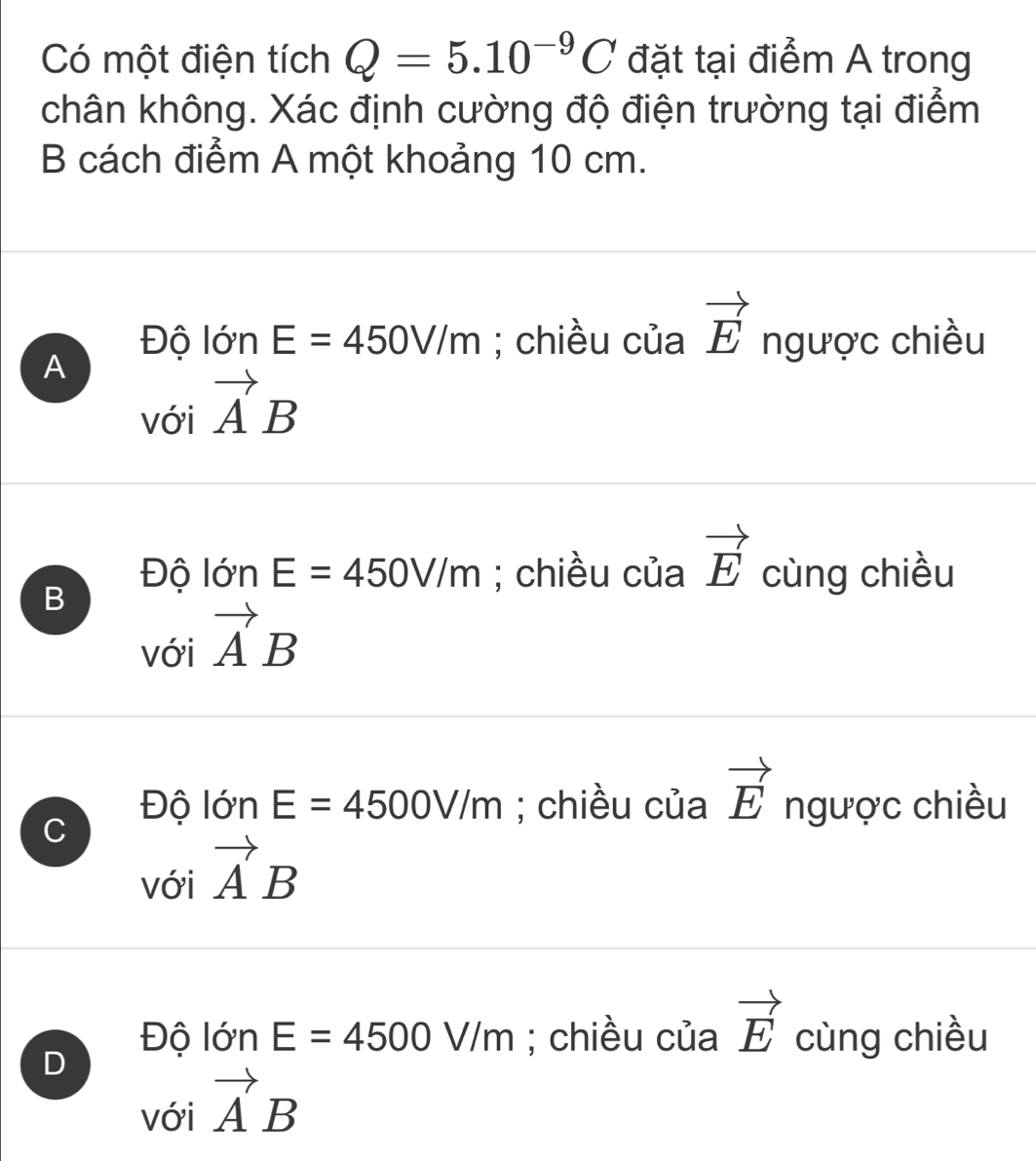 Có một điện tích Q=5.10^(-9)C đặt tại điểm A trong
chân không. Xác định cường độ điện trường tại điểm
B cách điểm A một khoảng 10 cm.
Độ lớn E=450V/m; chiều của vector E ngược chiều
A
với vector AB
B
Độ lớn E=450V/m; chiều của vector E cùng chiều
với vector AB
C
Độ lớn E=4500V/m; chiều của vector E ngược chiều
với vector AB
D
Độ lớn E=4500V/m; chiều của vector E cùng chiều
với vector AB