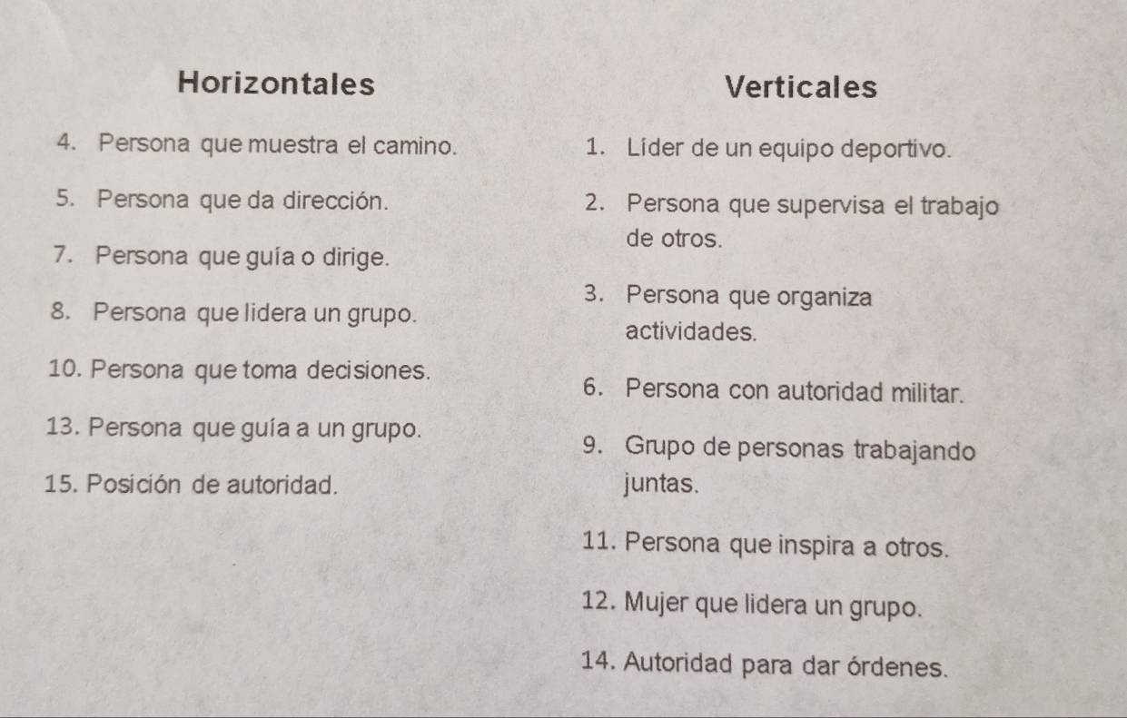 Horizontales Verticales 
4. Persona que muestra el camino. 1. Lider de un equipo deportivo. 
5. Persona que da dirección. 2. Persona que supervisa el trabajo 
de otros. 
7. Persona que guía o dirige. 
3. Persona que organiza 
8. Persona que lidera un grupo. 
actividades. 
10. Persona que toma decisiones. 
6. Persona con autoridad militar. 
13. Persona que guía a un grupo. 
9. Grupo de personas trabajando 
15. Posición de autoridad. juntas. 
11. Persona que inspira a otros. 
12. Mujer que lidera un grupo. 
14. Autoridad para dar órdenes.