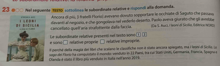 Nel seguente TESTO sottolinea le subordinate relative e rispondi alla domanda. 
Ancora di più, [i fratelli Florio] avevano dovuto sopportare le occhiate di Saguto che passava 
davanti al negozio, e che gongolava nel vederlo deserto. Paolo aveva giurato che gli avrebbe 
cancellato quell’aria strafottente dalla faccia. (Da S. Auci, I leoni di Sicilia, Editrice NORD) 
Le subordinate relative presenti nel testo sono ① 2 
e sono □ . relative proprie □ relative improprie. 
Il perché della magia dei libri che scalano le classifiche non è stato ancora spiegato, ma I leoni di Sicilia. Lo 
saga dei Florio ha conquistato il mondo: venduto in 22 Paesi, tra cui Stati Uniti, Germania, Francia, Spagna e 
Olanda è stato il libro più venduto in Italia nell'anno 2019.