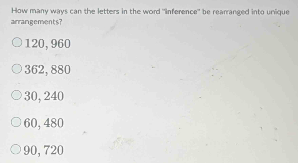 How many ways can the letters in the word "inference" be rearranged into unique
arrangements?
120, 960
362, 880
30, 240
60, 480
90, 720