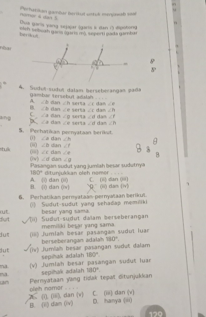 Perhatikan gambar berikut untuk menjawab soal
nomor 4 dan 5.
n
Dua garis yang sejajar (garis k dan ∩) dipotong
olch sebuah garis (garis m), seperti pada gambar
berikut.
nbar
8
4 Sudut-sudut dalam berseberangan pada
gambar tersebut adalah . . . .
A. ∠ b dan ∠ h serta ∠ c dan ∠ e
B. ∠ b dan ∠ e serta ∠ c dan ∠ h
C. ∠ a dan ∠ g serta ∠ d dan ∠ f
ang D ∠ a dan ∠ e serta ∠ d dan ∠ h
5. Perhatikan pernyataan berikut.
(i) ∠ a dan ∠ h θ
tuk (ii) ∠ b dan ∠ f
(iii) ∠ c dan ∠ e
(iv) ∠ d dan ∠ g
8
Pasangan sudut yang jumlah besar sudutnya
180° ditunjukkan oleh nomor . . _
A. (i) dan (ii) C. (ii) dan (iii)
B. (i) dan (iv). (ii) dan (iv)
7
6. Perhatikan pernyataan-pernyataan berikut.
(i) Sudut-sudut yang sehadap memiliki
kut. besar yang sama.
dut (ii) Sudut-sudut dalam berseberangan
memiliki beşar yang sama.
dut (iii) Jumlah besar pasangan sudut luar
berseberangan adalah 180°.
dut (iv) Jumlah besar pasangan sudut dalam
sepihak adalah 180°.
na. (v) Jumlah besar pasangan sudut luar
na. sepihak adalah 180°.
(an Pernyataan yang tidak tepat ditunjukkan
oleh nomor . . . .
(i), (iii), dan (v) C. (iii) dan (v)
B. (ii) dan (iv) D. hanya (iii)
170