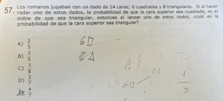 Los romanos jugaban con un dado de 14 caras; 6 cuadradas y 8 triangulares. Si al hacer
57.
rodar uno de estos dados, la probabilidad de que la cara superíor sea cuadrada, es el
doble de que sea triangular, entonces al lanzar uno de estos dados, ¿cuál es la
probabilidad de que la cara superior sea triangular?
A)  2/5 
B)  3/5 
C)  3/8 
D)  3/7 
 4/7 