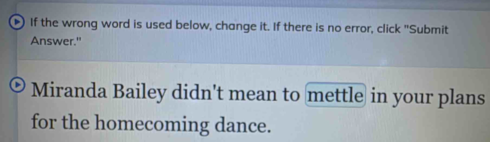 If the wrong word is used below, change it. If there is no error, click "Submit 
Answer." 
Miranda Bailey didn't mean to mettle in your plans 
for the homecoming dance.