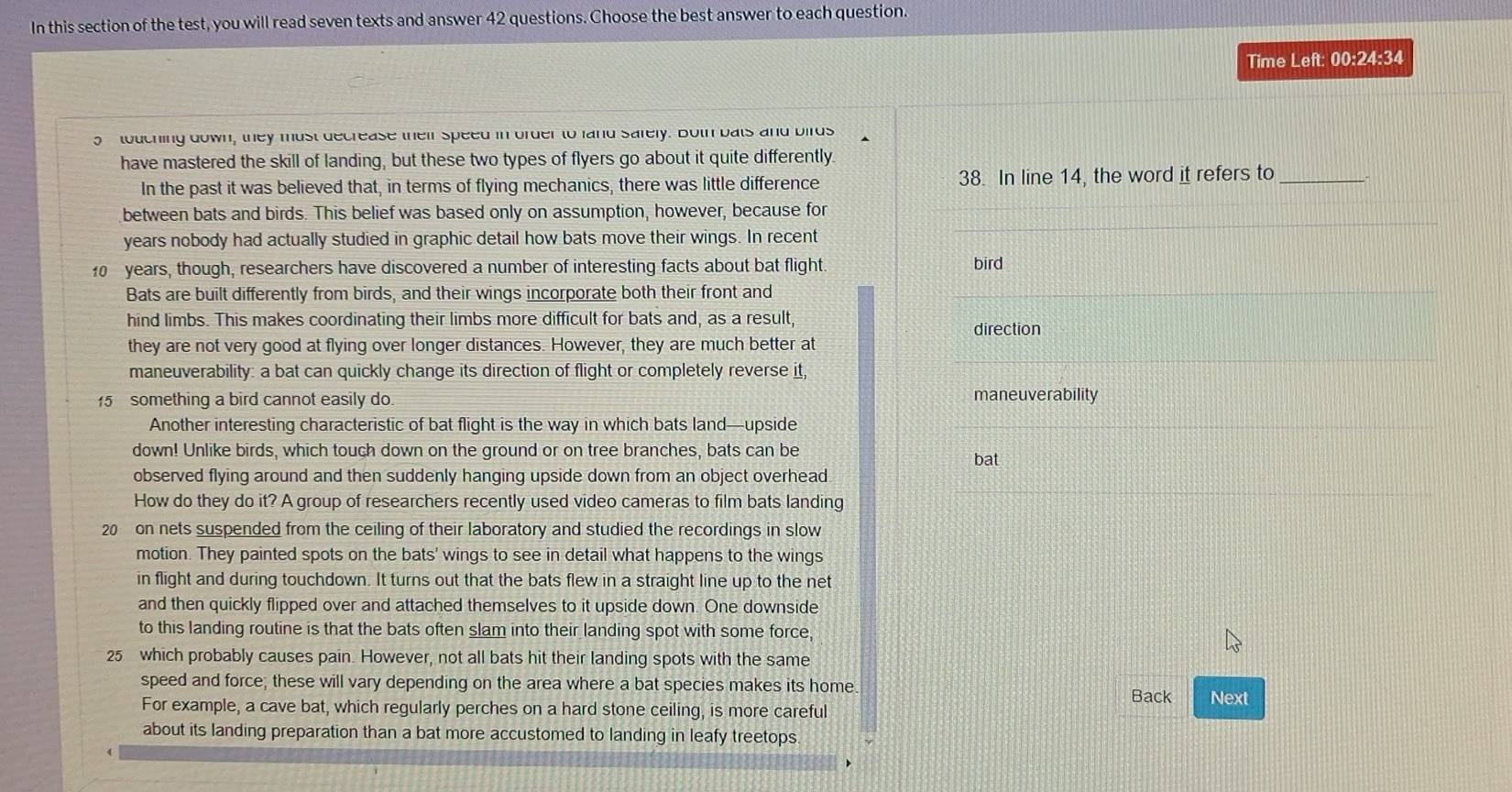 In this section of the test, you will read seven texts and answer 42 questions. Choose the best answer to each question.
Time Left: 00:24:34
touching down, they must decrease their speed in order to land safely. Both bats and birds
have mastered the skill of landing, but these two types of flyers go about it quite differently
In the past it was believed that, in terms of flying mechanics, there was little difference 38. In line 14, the word it refers to_
between bats and birds. This belief was based only on assumption, however, because for
years nobody had actually studied in graphic detail how bats move their wings. In recent
10 years, though, researchers have discovered a number of interesting facts about bat flight. bird
Bats are built differently from birds, and their wings incorporate both their front and
hind limbs. This makes coordinating their limbs more difficult for bats and, as a result, direction
they are not very good at flying over longer distances. However, they are much better at
maneuverability: a bat can quickly change its direction of flight or completely reverse it,
15 something a bird cannot easily do. maneuverability
Another interesting characteristic of bat flight is the way in which bats land—upside
down! Unlike birds, which touch down on the ground or on tree branches, bats can be bat
observed flying around and then suddenly hanging upside down from an object overhead
How do they do it? A group of researchers recently used video cameras to film bats landing
20 on nets suspended from the ceiling of their laboratory and studied the recordings in slow
motion. They painted spots on the bats' wings to see in detail what happens to the wings
in flight and during touchdown. It turns out that the bats flew in a straight line up to the net
and then quickly flipped over and attached themselves to it upside down. One downside
to this landing routine is that the bats often slam into their landing spot with some force,
25 which probably causes pain. However, not all bats hit their landing spots with the same
speed and force; these will vary depending on the area where a bat species makes its home
Back Next
For example, a cave bat, which regularly perches on a hard stone ceiling, is more careful
about its landing preparation than a bat more accustomed to landing in leafy treetops