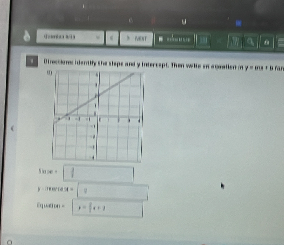 Guestion #93 v ) NEXT 8 
|| a a 
。 Directions: identify the slope and y intercept. Then write an equation in y=mx+b
0 
Slope = □  3/3 
y - intercept = □ 
□  
Equation = y= 2/3 x+y □ □ 