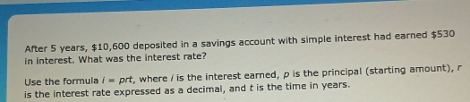 After 5 years, $10,600 deposited in a savings account with simple interest had earned $530
in interest. What was the interest rate? 
Use the formula i= prt, where i is the interest earned, p is the principal (starting amount), r
is the interest rate expressed as a decimal, and t is the time in years.